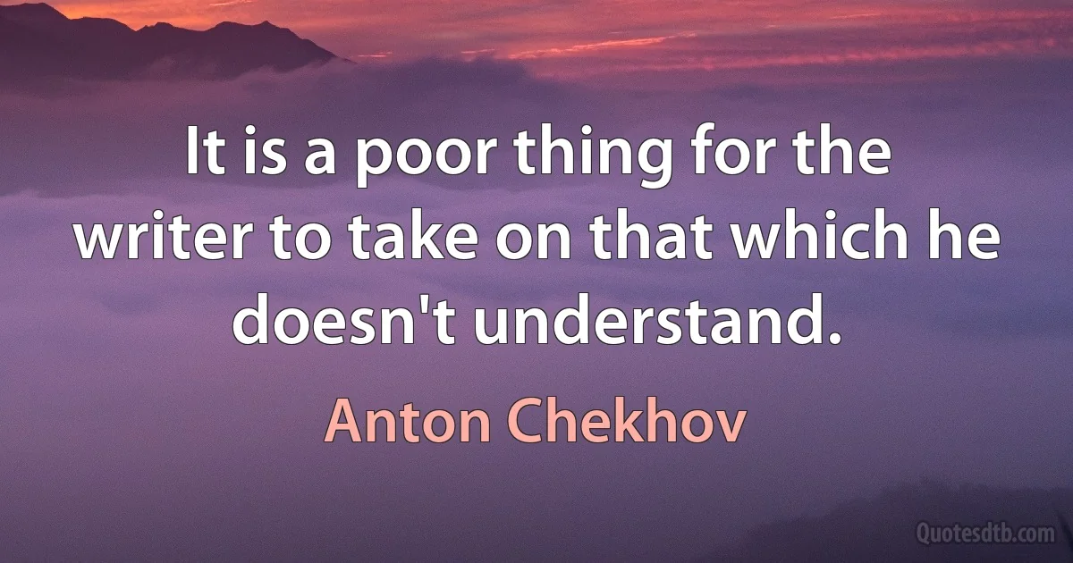 It is a poor thing for the writer to take on that which he doesn't understand. (Anton Chekhov)