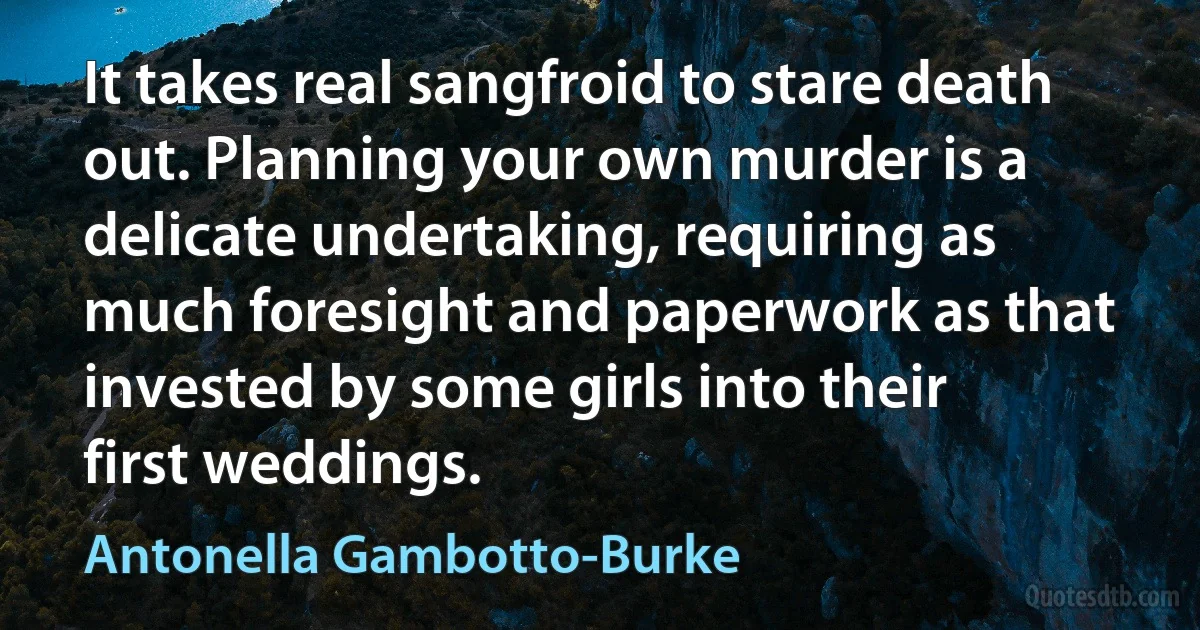 It takes real sangfroid to stare death out. Planning your own murder is a delicate undertaking, requiring as much foresight and paperwork as that invested by some girls into their first weddings. (Antonella Gambotto-Burke)