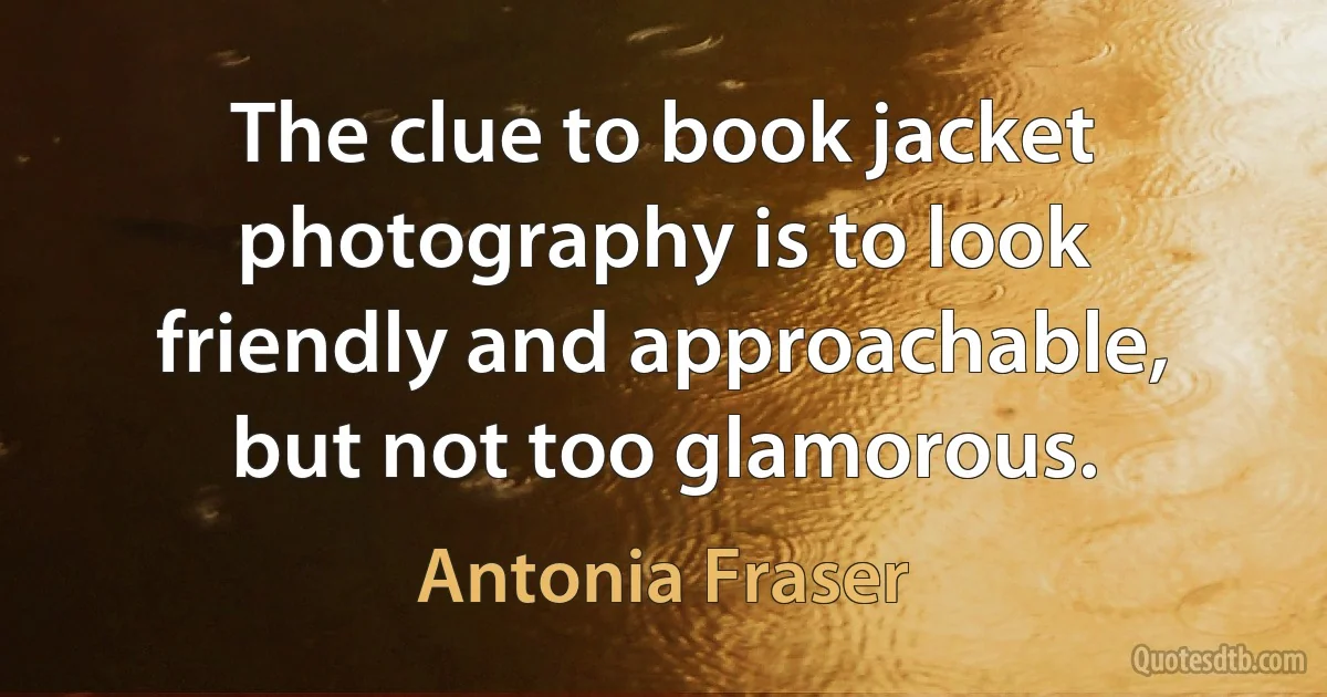 The clue to book jacket photography is to look friendly and approachable, but not too glamorous. (Antonia Fraser)