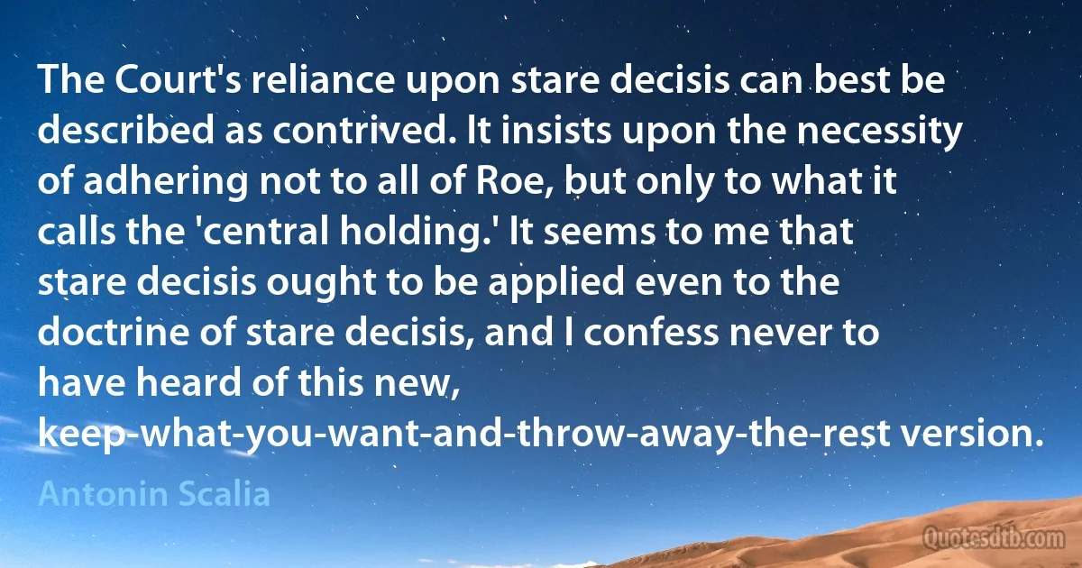 The Court's reliance upon stare decisis can best be described as contrived. It insists upon the necessity of adhering not to all of Roe, but only to what it calls the 'central holding.' It seems to me that stare decisis ought to be applied even to the doctrine of stare decisis, and I confess never to have heard of this new, keep-what-you-want-and-throw-away-the-rest version. (Antonin Scalia)