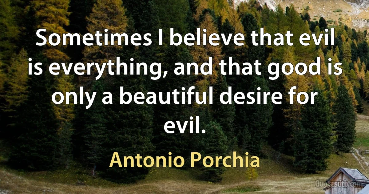 Sometimes I believe that evil is everything, and that good is only a beautiful desire for evil. (Antonio Porchia)