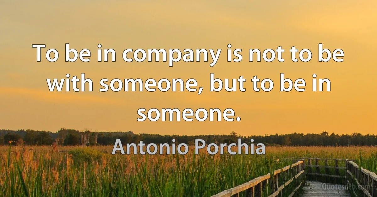 To be in company is not to be with someone, but to be in someone. (Antonio Porchia)