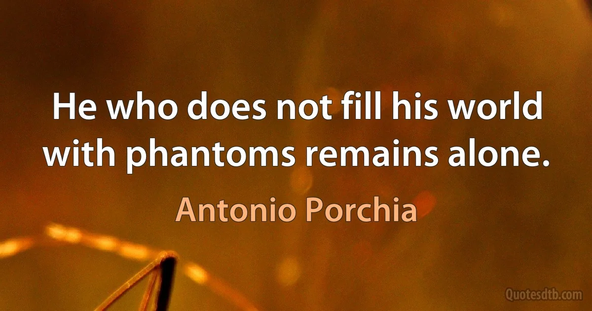 He who does not fill his world with phantoms remains alone. (Antonio Porchia)