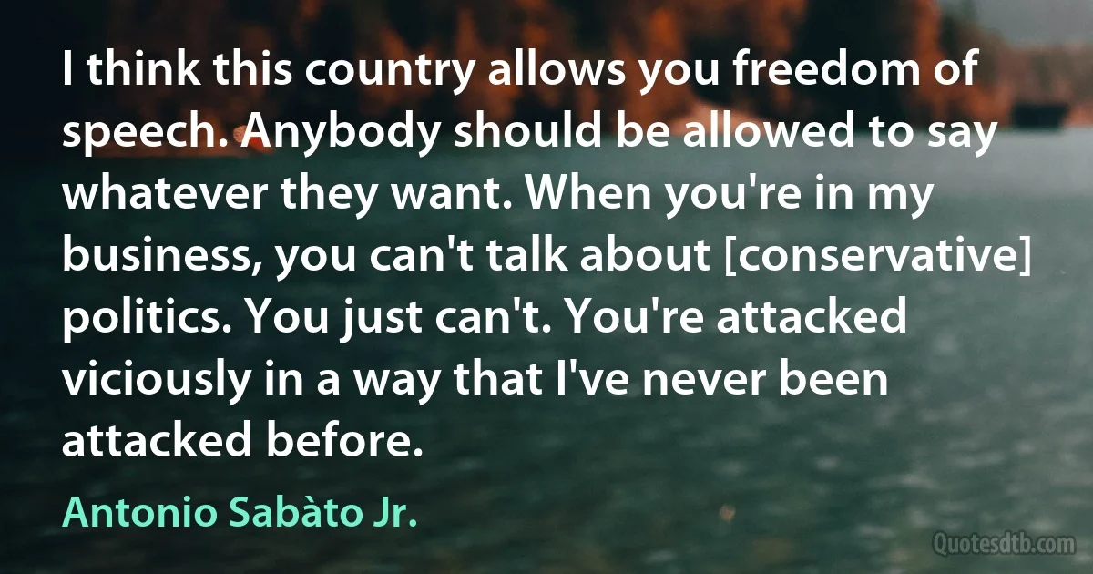 I think this country allows you freedom of speech. Anybody should be allowed to say whatever they want. When you're in my business, you can't talk about [conservative] politics. You just can't. You're attacked viciously in a way that I've never been attacked before. (Antonio Sabàto Jr.)