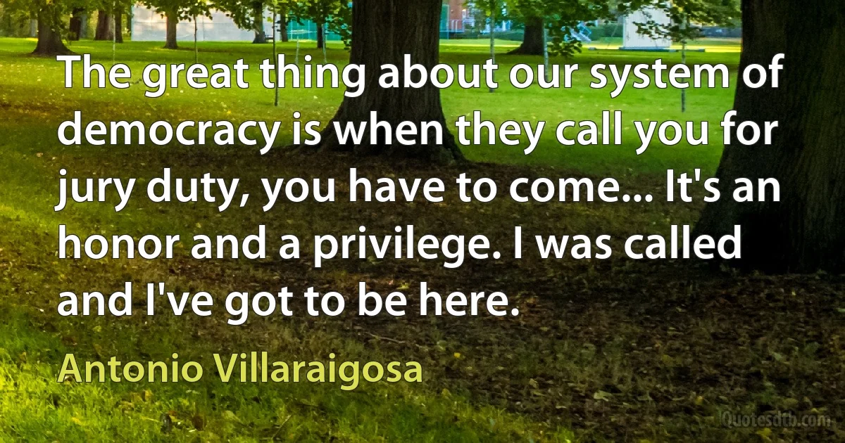 The great thing about our system of democracy is when they call you for jury duty, you have to come... It's an honor and a privilege. I was called and I've got to be here. (Antonio Villaraigosa)