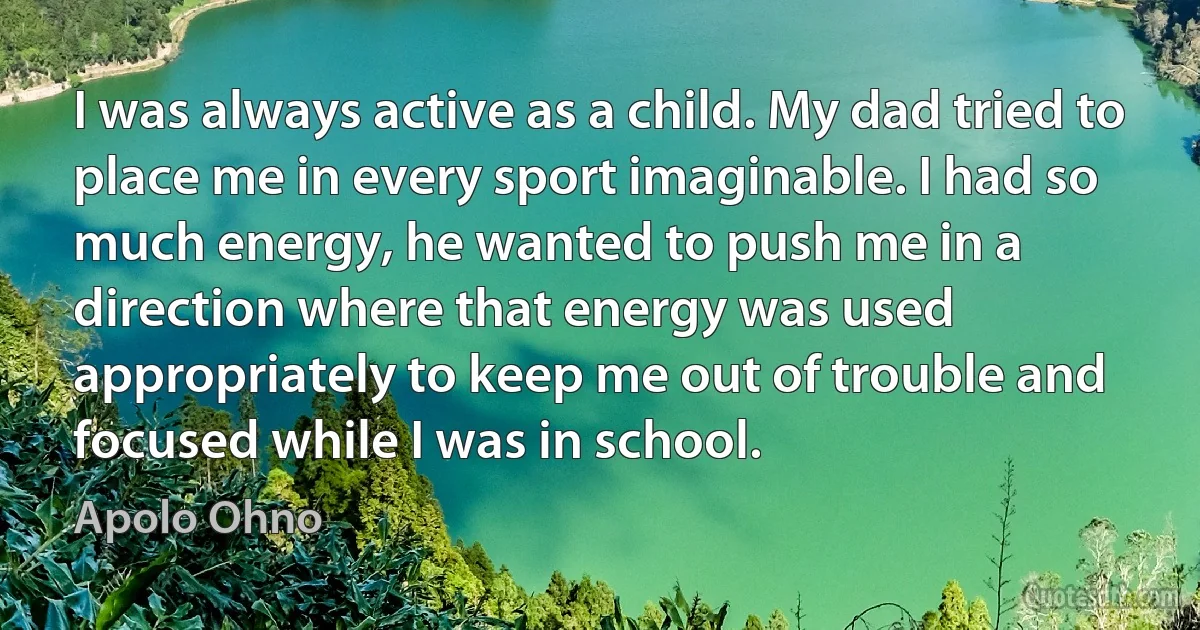 I was always active as a child. My dad tried to place me in every sport imaginable. I had so much energy, he wanted to push me in a direction where that energy was used appropriately to keep me out of trouble and focused while I was in school. (Apolo Ohno)