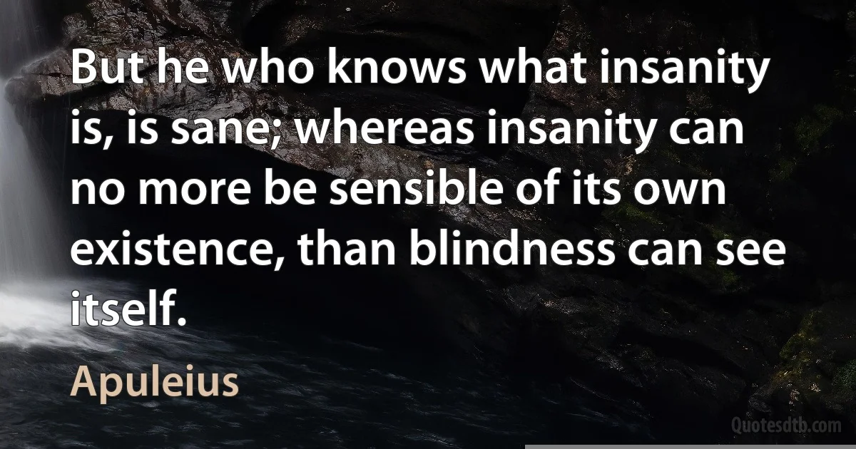 But he who knows what insanity is, is sane; whereas insanity can no more be sensible of its own existence, than blindness can see itself. (Apuleius)