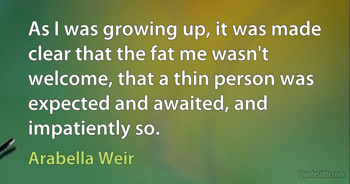 As I was growing up, it was made clear that the fat me wasn't welcome, that a thin person was expected and awaited, and impatiently so. (Arabella Weir)