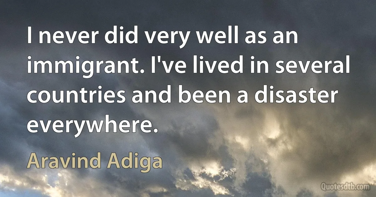 I never did very well as an immigrant. I've lived in several countries and been a disaster everywhere. (Aravind Adiga)