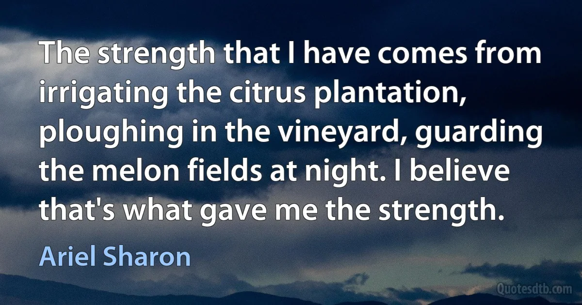 The strength that I have comes from irrigating the citrus plantation, ploughing in the vineyard, guarding the melon fields at night. I believe that's what gave me the strength. (Ariel Sharon)