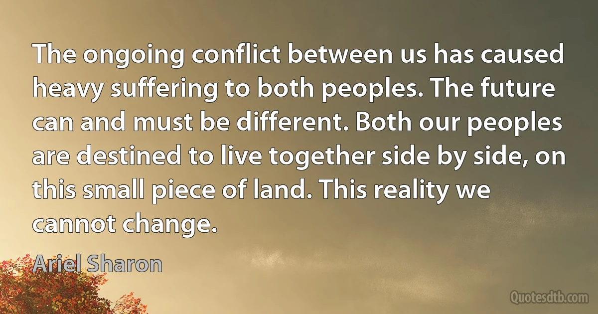 The ongoing conflict between us has caused heavy suffering to both peoples. The future can and must be different. Both our peoples are destined to live together side by side, on this small piece of land. This reality we cannot change. (Ariel Sharon)