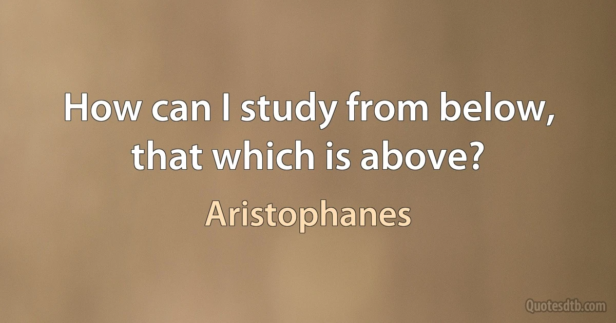 How can I study from below, that which is above? (Aristophanes)