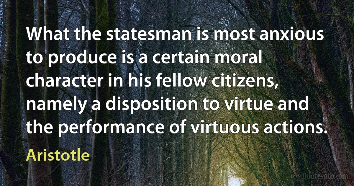 What the statesman is most anxious to produce is a certain moral character in his fellow citizens, namely a disposition to virtue and the performance of virtuous actions. (Aristotle)