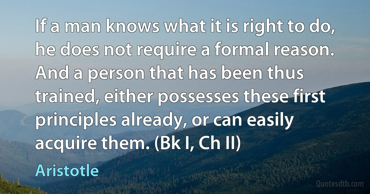 If a man knows what it is right to do, he does not require a formal reason. And a person that has been thus trained, either possesses these first principles already, or can easily acquire them. (Bk I, Ch II) (Aristotle)