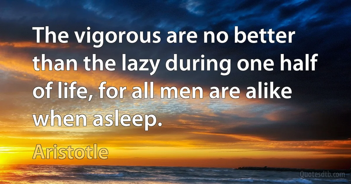 The vigorous are no better than the lazy during one half of life, for all men are alike when asleep. (Aristotle)