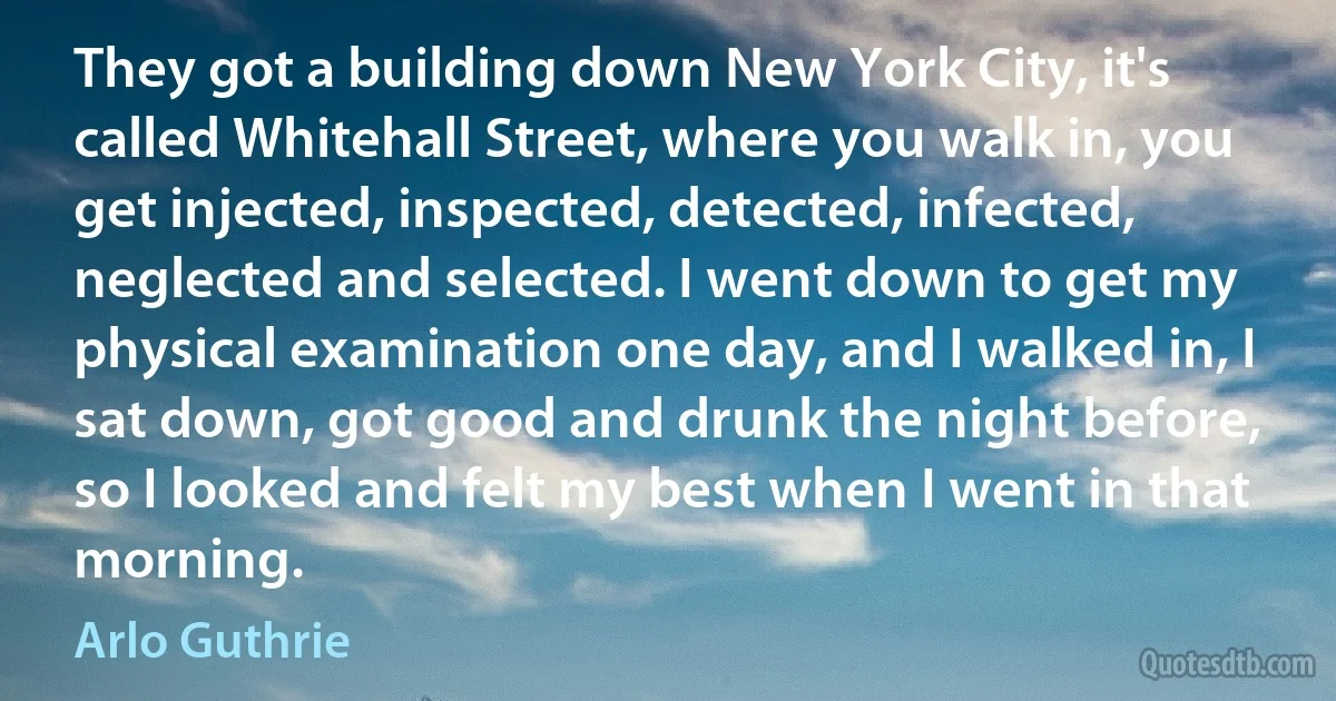 They got a building down New York City, it's called Whitehall Street, where you walk in, you get injected, inspected, detected, infected, neglected and selected. I went down to get my physical examination one day, and I walked in, I sat down, got good and drunk the night before, so I looked and felt my best when I went in that morning. (Arlo Guthrie)