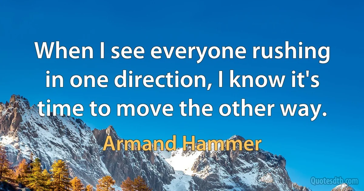 When I see everyone rushing in one direction, I know it's time to move the other way. (Armand Hammer)