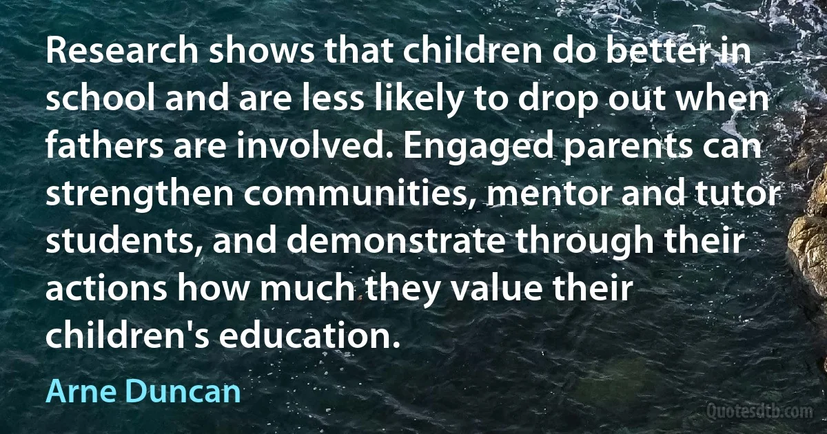 Research shows that children do better in school and are less likely to drop out when fathers are involved. Engaged parents can strengthen communities, mentor and tutor students, and demonstrate through their actions how much they value their children's education. (Arne Duncan)