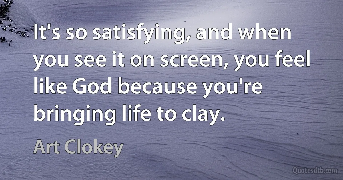 It's so satisfying, and when you see it on screen, you feel like God because you're bringing life to clay. (Art Clokey)