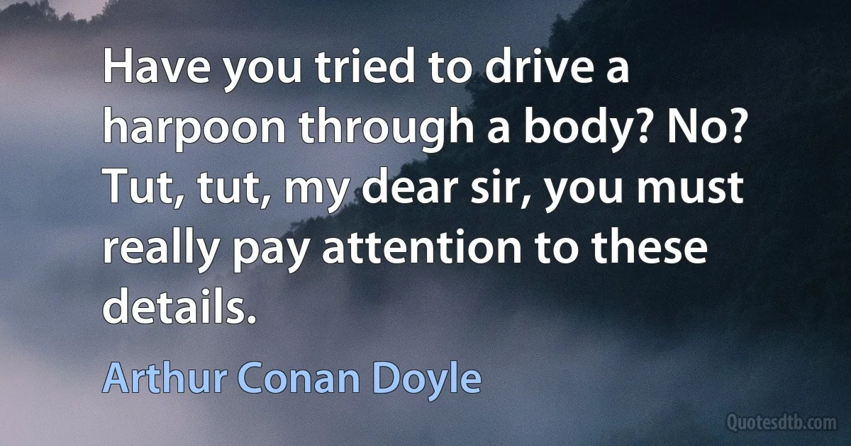 Have you tried to drive a harpoon through a body? No? Tut, tut, my dear sir, you must really pay attention to these details. (Arthur Conan Doyle)