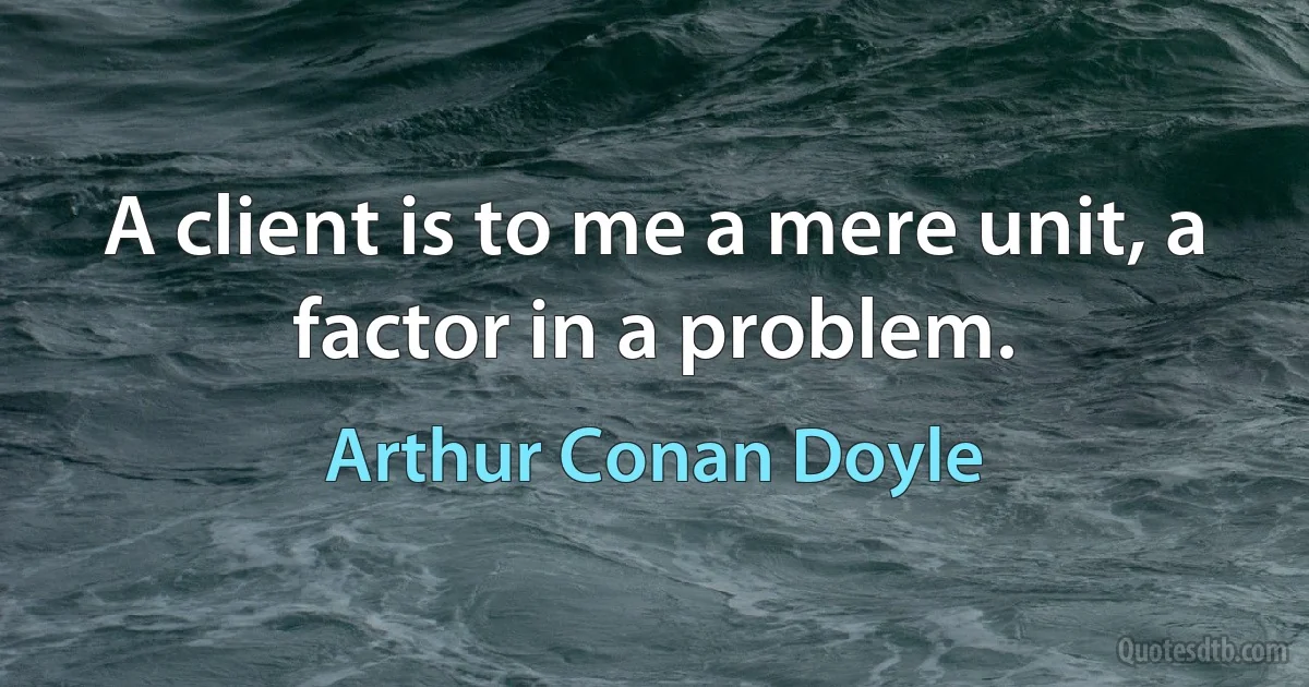 A client is to me a mere unit, a factor in a problem. (Arthur Conan Doyle)