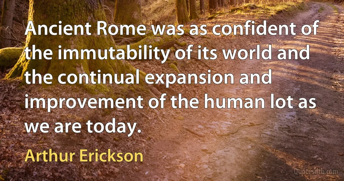 Ancient Rome was as confident of the immutability of its world and the continual expansion and improvement of the human lot as we are today. (Arthur Erickson)