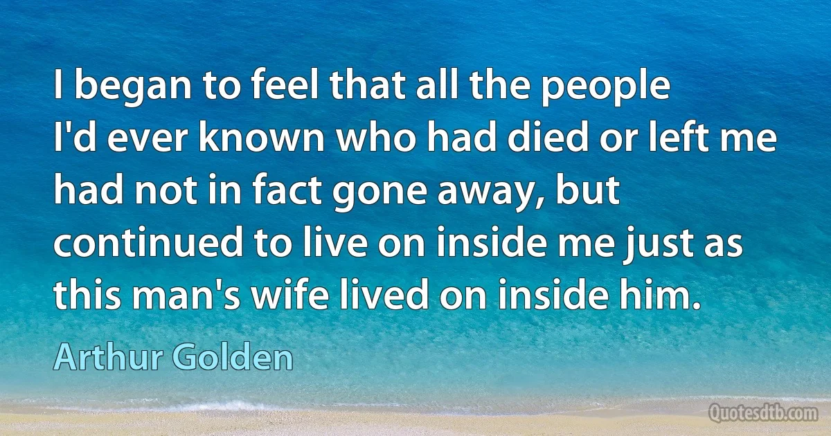 I began to feel that all the people I'd ever known who had died or left me had not in fact gone away, but continued to live on inside me just as this man's wife lived on inside him. (Arthur Golden)