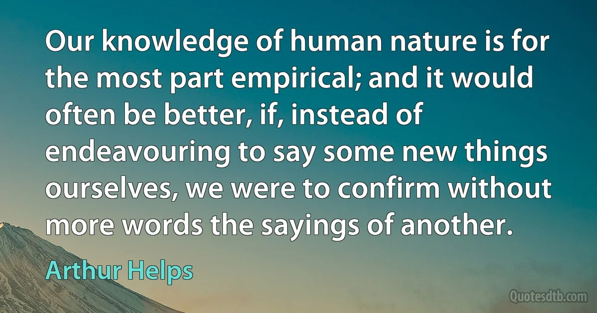 Our knowledge of human nature is for the most part empirical; and it would often be better, if, instead of endeavouring to say some new things ourselves, we were to confirm without more words the sayings of another. (Arthur Helps)