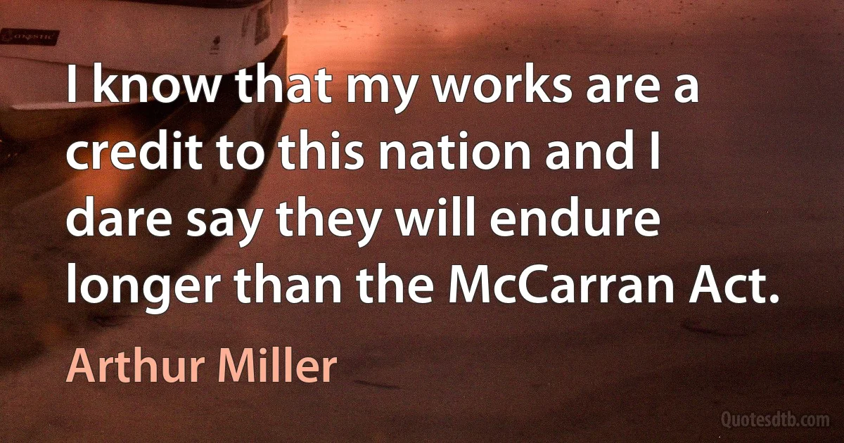 I know that my works are a credit to this nation and I dare say they will endure longer than the McCarran Act. (Arthur Miller)