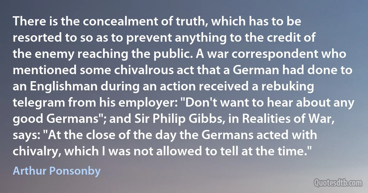 There is the concealment of truth, which has to be resorted to so as to prevent anything to the credit of the enemy reaching the public. A war correspondent who mentioned some chivalrous act that a German had done to an Englishman during an action received a rebuking telegram from his employer: "Don't want to hear about any good Germans"; and Sir Philip Gibbs, in Realities of War, says: "At the close of the day the Germans acted with chivalry, which I was not allowed to tell at the time." (Arthur Ponsonby)