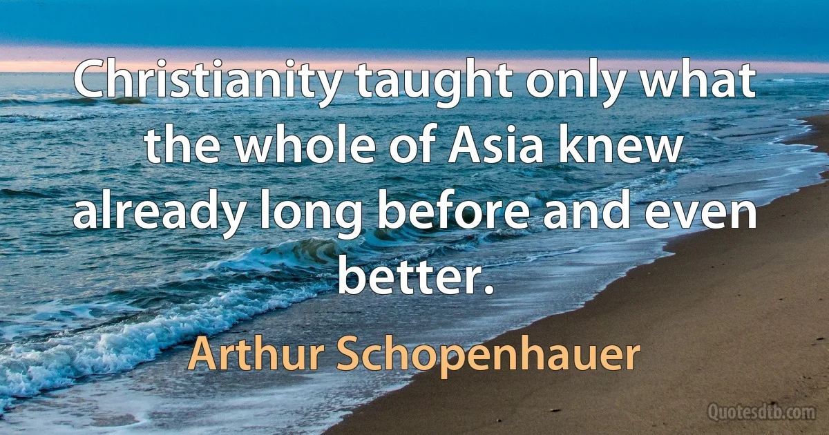 Christianity taught only what the whole of Asia knew already long before and even better. (Arthur Schopenhauer)