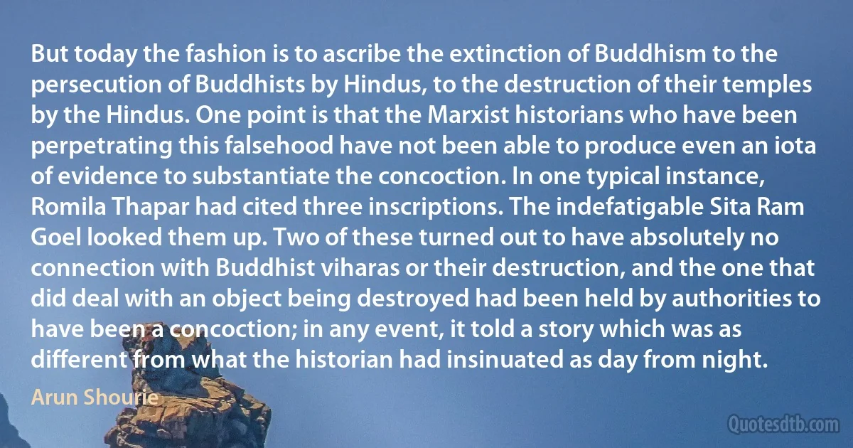 But today the fashion is to ascribe the extinction of Buddhism to the persecution of Buddhists by Hindus, to the destruction of their temples by the Hindus. One point is that the Marxist historians who have been perpetrating this falsehood have not been able to produce even an iota of evidence to substantiate the concoction. In one typical instance, Romila Thapar had cited three inscriptions. The indefatigable Sita Ram Goel looked them up. Two of these turned out to have absolutely no connection with Buddhist viharas or their destruction, and the one that did deal with an object being destroyed had been held by authorities to have been a concoction; in any event, it told a story which was as different from what the historian had insinuated as day from night. (Arun Shourie)