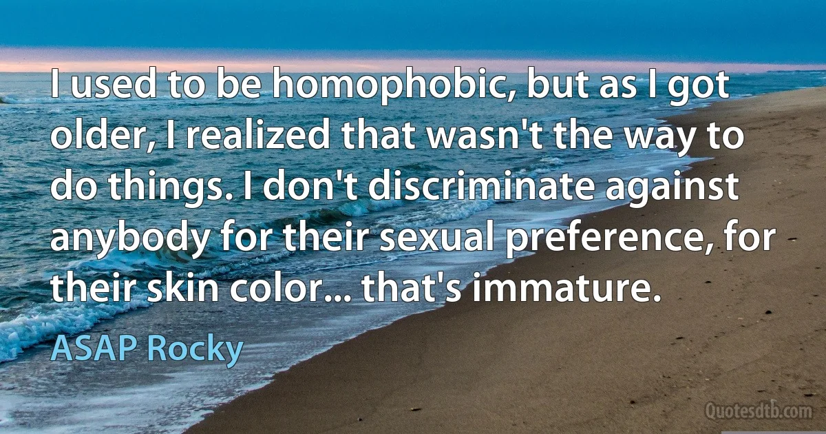 I used to be homophobic, but as I got older, I realized that wasn't the way to do things. I don't discriminate against anybody for their sexual preference, for their skin color... that's immature. (ASAP Rocky)