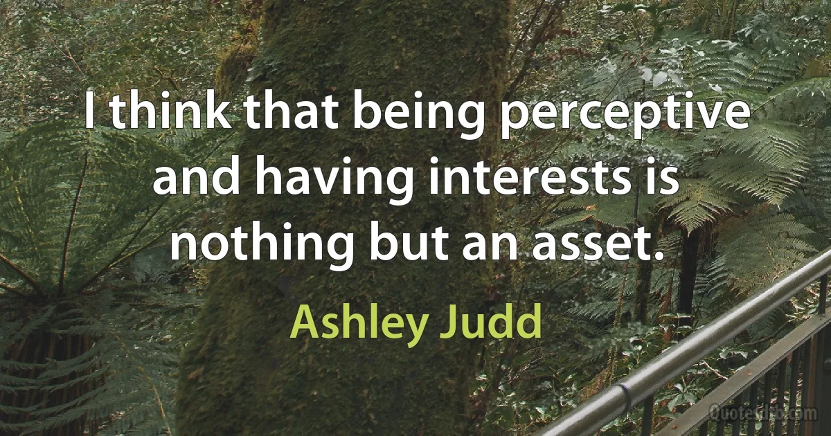 I think that being perceptive and having interests is nothing but an asset. (Ashley Judd)