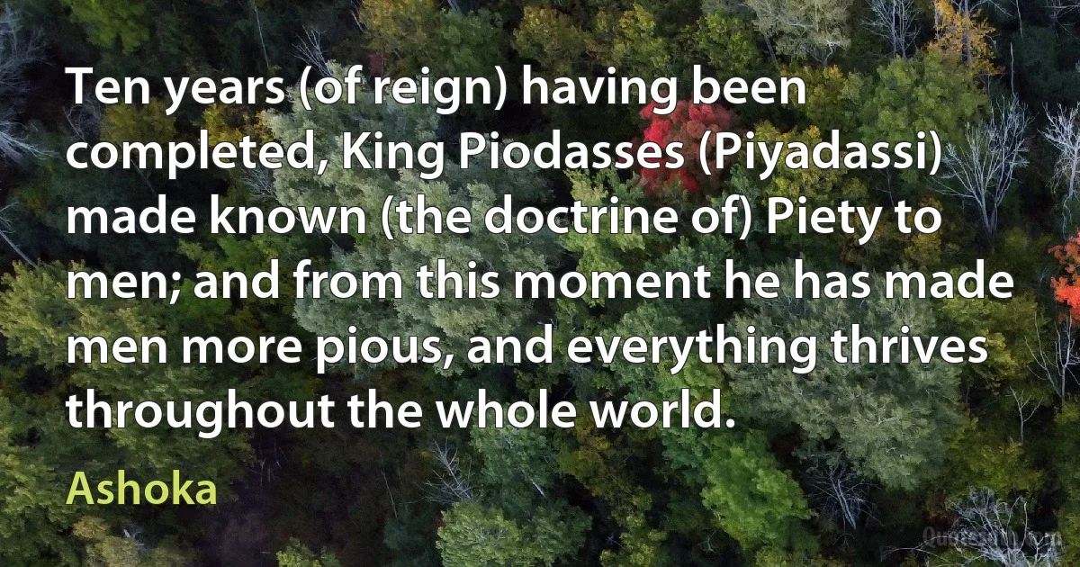 Ten years (of reign) having been completed, King Piodasses (Piyadassi) made known (the doctrine of) Piety to men; and from this moment he has made men more pious, and everything thrives throughout the whole world. (Ashoka)