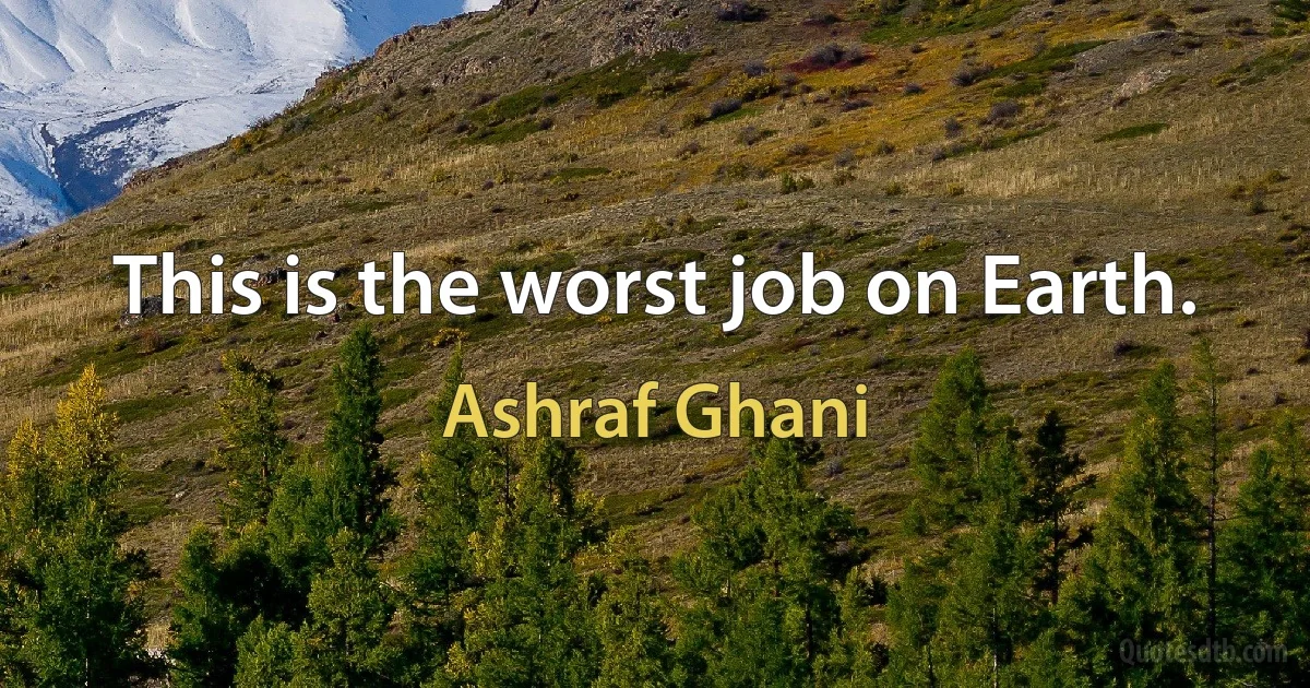 This is the worst job on Earth. (Ashraf Ghani)