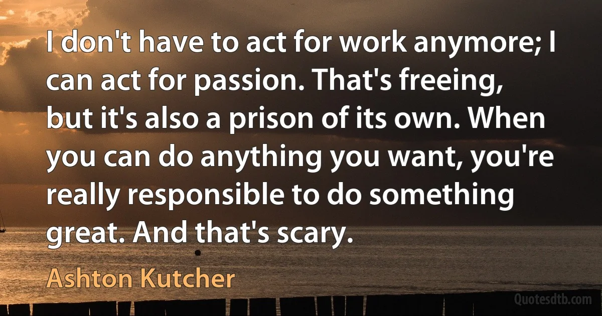 I don't have to act for work anymore; I can act for passion. That's freeing, but it's also a prison of its own. When you can do anything you want, you're really responsible to do something great. And that's scary. (Ashton Kutcher)