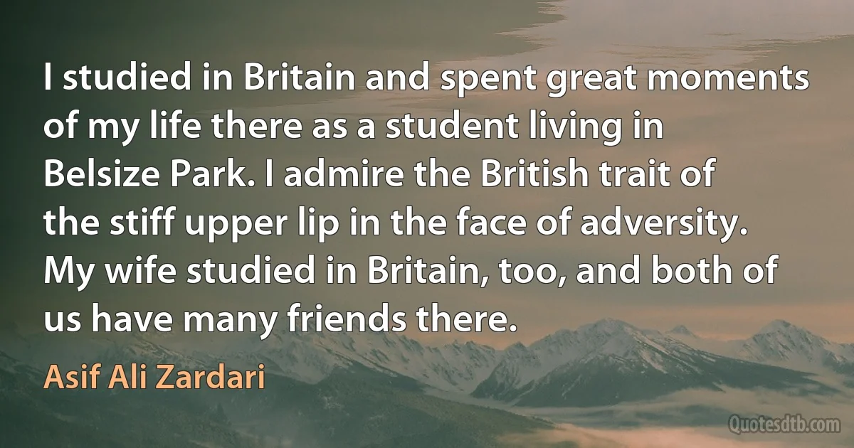 I studied in Britain and spent great moments of my life there as a student living in Belsize Park. I admire the British trait of the stiff upper lip in the face of adversity. My wife studied in Britain, too, and both of us have many friends there. (Asif Ali Zardari)