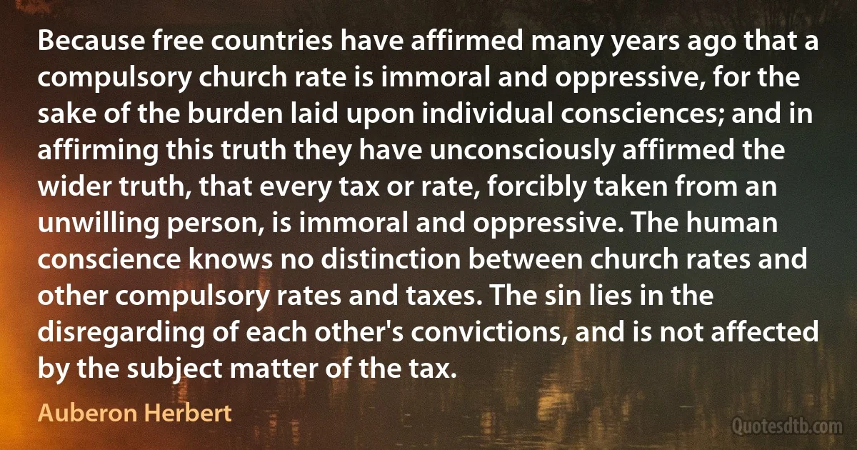 Because free countries have affirmed many years ago that a compulsory church rate is immoral and oppressive, for the sake of the burden laid upon individual consciences; and in affirming this truth they have unconsciously affirmed the wider truth, that every tax or rate, forcibly taken from an unwilling person, is immoral and oppressive. The human conscience knows no distinction between church rates and other compulsory rates and taxes. The sin lies in the disregarding of each other's convictions, and is not affected by the subject matter of the tax. (Auberon Herbert)