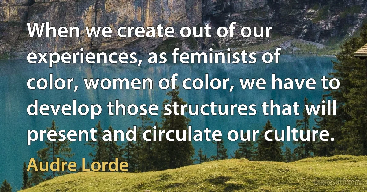 When we create out of our experiences, as feminists of color, women of color, we have to develop those structures that will present and circulate our culture. (Audre Lorde)