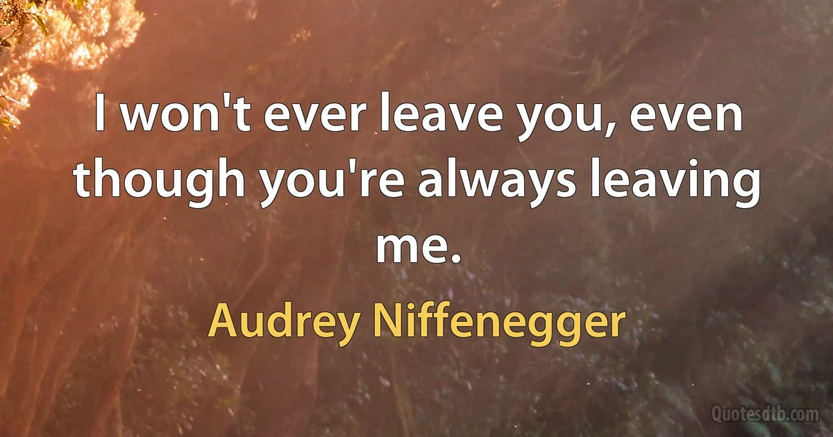 I won't ever leave you, even though you're always leaving me. (Audrey Niffenegger)