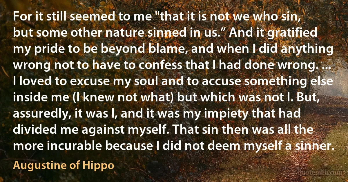 For it still seemed to me "that it is not we who sin, but some other nature sinned in us.” And it gratified my pride to be beyond blame, and when I did anything wrong not to have to confess that I had done wrong. ... I loved to excuse my soul and to accuse something else inside me (I knew not what) but which was not I. But, assuredly, it was I, and it was my impiety that had divided me against myself. That sin then was all the more incurable because I did not deem myself a sinner. (Augustine of Hippo)