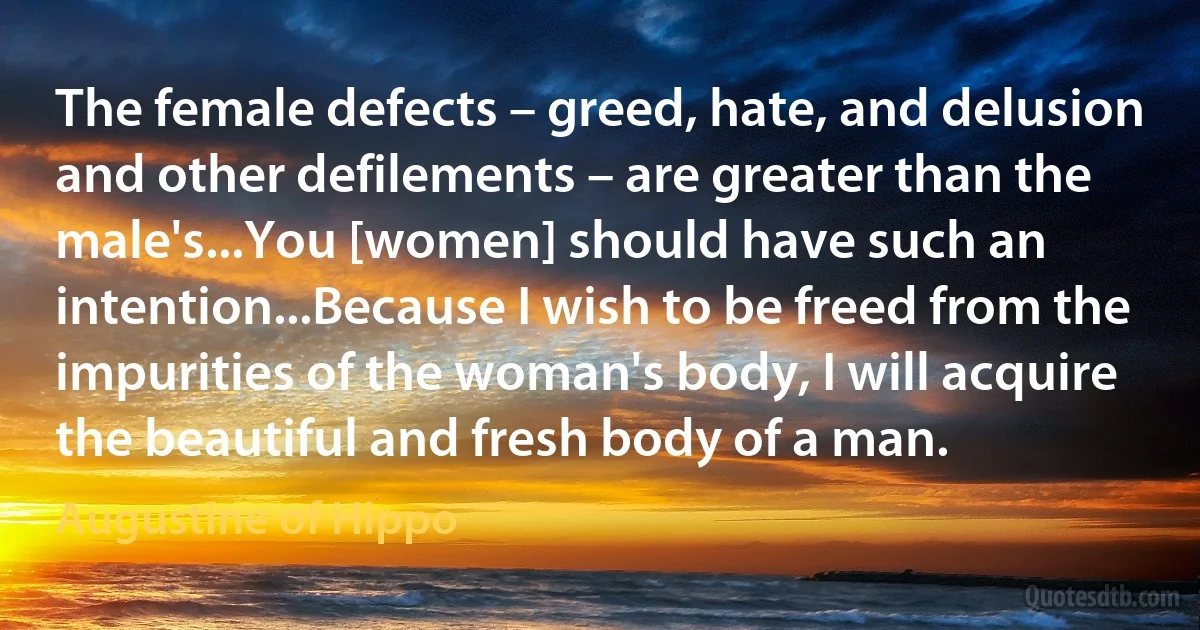 The female defects – greed, hate, and delusion and other defilements – are greater than the male's...You [women] should have such an intention...Because I wish to be freed from the impurities of the woman's body, I will acquire the beautiful and fresh body of a man. (Augustine of Hippo)