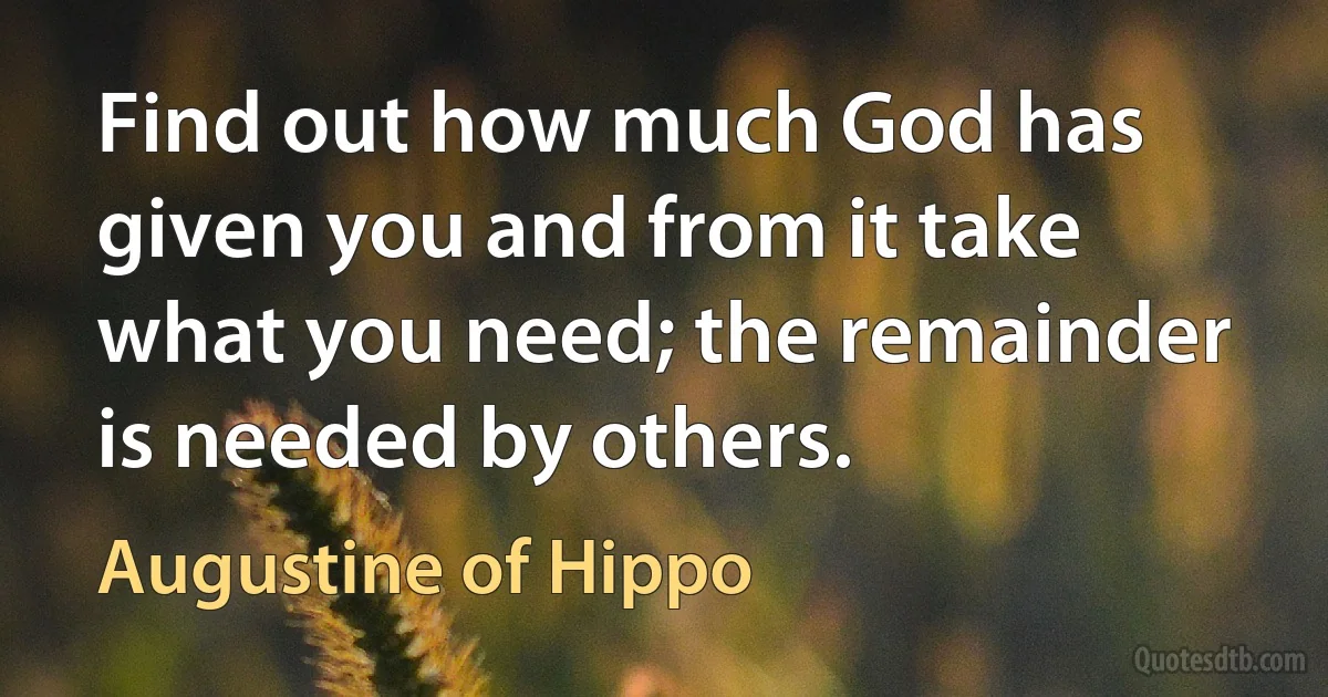 Find out how much God has given you and from it take what you need; the remainder is needed by others. (Augustine of Hippo)