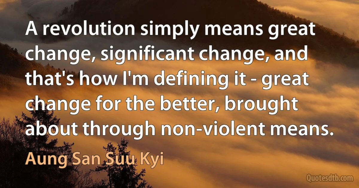 A revolution simply means great change, significant change, and that's how I'm defining it - great change for the better, brought about through non-violent means. (Aung San Suu Kyi)