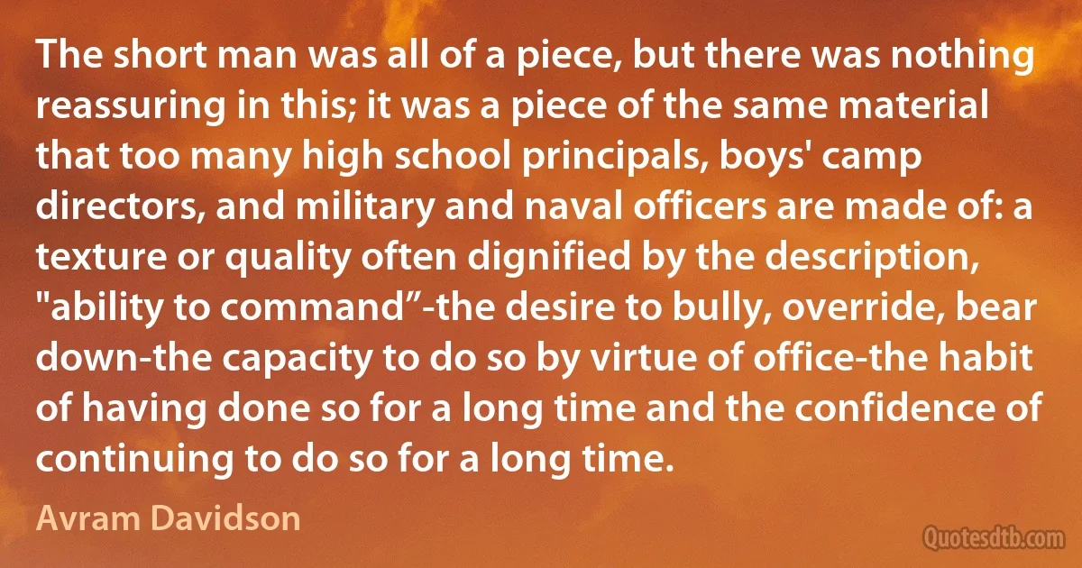 The short man was all of a piece, but there was nothing reassuring in this; it was a piece of the same material that too many high school principals, boys' camp directors, and military and naval officers are made of: a texture or quality often dignified by the description, "ability to command”-the desire to bully, override, bear down-the capacity to do so by virtue of office-the habit of having done so for a long time and the confidence of continuing to do so for a long time. (Avram Davidson)