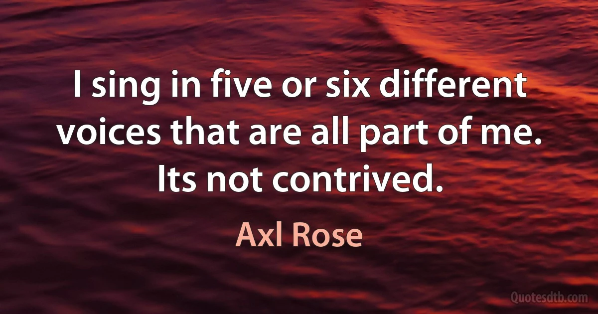 I sing in five or six different voices that are all part of me. Its not contrived. (Axl Rose)