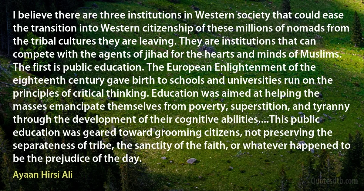 I believe there are three institutions in Western society that could ease the transition into Western citizenship of these millions of nomads from the tribal cultures they are leaving. They are institutions that can compete with the agents of jihad for the hearts and minds of Muslims.
The first is public education. The European Enlightenment of the eighteenth century gave birth to schools and universities run on the principles of critical thinking. Education was aimed at helping the masses emancipate themselves from poverty, superstition, and tyranny through the development of their cognitive abilities....This public education was geared toward grooming citizens, not preserving the separateness of tribe, the sanctity of the faith, or whatever happened to be the prejudice of the day. (Ayaan Hirsi Ali)