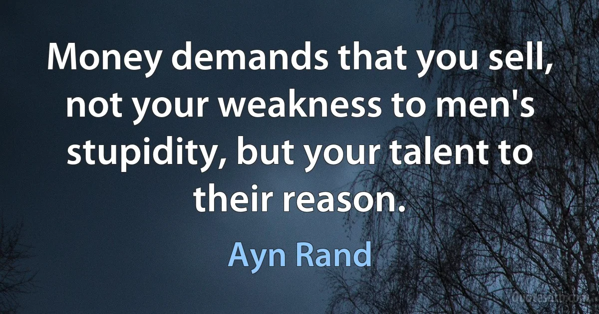 Money demands that you sell, not your weakness to men's stupidity, but your talent to their reason. (Ayn Rand)