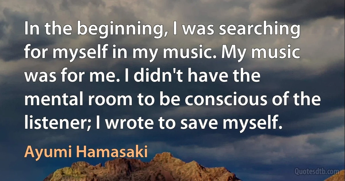 In the beginning, I was searching for myself in my music. My music was for me. I didn't have the mental room to be conscious of the listener; I wrote to save myself. (Ayumi Hamasaki)